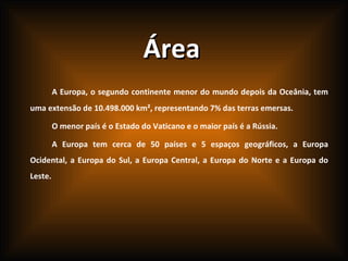 Área A Europa, o segundo continente menor do mundo depois da Oceânia, tem uma extensão de 10.498.000 km², representando 7% das terras emersas. O menor país é o Estado do Vaticano e o maior país é a Rússia. A Europa tem cerca de 50 países e 5 espaços geográficos, a Europa Ocidental, a Europa do Sul, a Europa Central, a Europa do Norte e a Europa do Leste. 