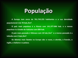 População A Europa tem cerca de 761.743.255 habitantes e a sua densidade populacional é de 70 hab./km². O país mais populoso é a Rússia com 141.377.000 hab. e o menos populoso é o Estado do Vaticano com 890 hab. O país mais povoado é Mónaco com 18 hab./km²  e o menos povoado é a Islândia com 3 hab./km². Os idiomas mais falados na Europa são: o russo, o alemão, o francês, o inglês, o italiano e o polaco. 