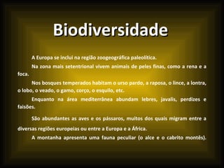 Biodiversidade A Europa se inclui na região zoogeográfica paleolítica.  Na zona mais setentrional vivem animais de peles finas, como a rena e a foca.  Nos bosques temperados habitam o urso pardo, a raposa, o lince, a lontra, o lobo, o veado, o gamo, corço, o esquilo, etc.  Enquanto na área mediterrânea abundam lebres, javalis, perdizes e faisões.  São abundantes as aves e os pássaros, muitos dos quais migram entre a diversas regiões europeias ou entre a Europa e a África.  A montanha apresenta uma fauna peculiar (o alce e o cabrito montês).  