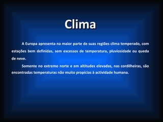 Clima A Europa apresenta na maior parte de suas regiões clima temperado, com estações bem definidas, sem excessos de temperatura, pluviosidade ou queda de neve.  Somente no extremo norte e em altitudes elevadas, nas cordilheiras, são encontradas temperaturas não muito propícias à actividade humana.  