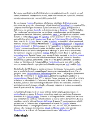 Europa, de acuerdo con una definición ampliamente aceptada, se muestra en verde (en azul
celeste, la extensión sobre territorio asiático, de Estados europeos; en azul oscuro, territorios
considerados europeos por razones histórico-culturales).
En las obras de Homero, Ευρώπη es sólo la reina mitológica de Creta y no una
denominación geográfica, sin embargo, el (así llamado) Himno Homérico a Apolo (250-
251) usa el término para referirse a la parte continental de Grecia, por oposición al
Peloponeso y a las islas. Hesíodo, en la conclusión de su Teogonía (verso 964) alude a
"los continentes" pero sin precisar sus nombres, con todo se duda que dicho pasaje
pertenezca a este autor. Más tarde, desde el año 500 a. C. su significado se refiere a toda
la tierra al oeste del mar Egeo. En Heródoto Europa es el mayor de los continentes,
extendiéndose al norte del Mediterráneo desde las Columnas de Hércules (Gibraltar)
hasta más allá del río Indo. Desde la época helenística, se consideró a Europa como el
territorio ubicado al norte del Mediterráneo, el Helesponto (Dardanelos), la Propóntide
(mar de Mármara) y el Bósforo, siendo el río Tanais (Don) su frontera nororiental. Así
Varrón5
considera que el mundo puede ser dividido a partir del Bósforo, las tierras
situadas al norte del mismo corresponderían a Europa. A pesar de ello el término no
tuvo entonces ninguna connotación política, de hecho existió, desde el siglo IV, una
provincia romana llamada Europa como una subdivisión menor de la provincia romana
de Tracia,6
en la cual estuvo incluida Constantinopla. Europa, en sentido literario o
meramente geográfico, correspondía a una de las tres partes del mundo, separada de
África por Gibraltar, y de Asia por el Don. Flavio Josefo, cuya obra influyó en las
concepciones medievales, agregaba que había sido otorgada por Noé a su hijo Jafet.
Hasta finales del Medioevo se mantuvieron estas fronteras de Europa, pero a medida
que se ampliaba el mundo conocido por los europeos, resultaba insuficiente. Fue el
geógrafo sueco Philip Johan von Strahlenberg quien, hacia 1730, propuso fijar el límite
oriental del continente en los montes Urales, propuesta acogida con agrado por la
monarquía rusa. Hasta el siglo XVI el término Europa no era de uso general, se prefería
referirse a la misma como La Cristiandad. Esta expresión, desde el Renacimiento y la
Reforma, comenzó a ser sustituida por el nombre propio del continente, con menos
connotaciones confesionales-culturales y teniendo en cuenta la invasión y ocupación
turca de gran parte de los Balcanes.
Actualmente, Europa puede ser usada tanto de manera amplia, para designar a la
península más occidental de Eurasia, como de un modo más restringido; los estados
miembros de la Unión Europea. También se utiliza para aludir a una serie de naciones
que comparten una identidad cultural común a la cual se califica de "europea". En este
sentido es como lo utiliza el Consejo de Europa de cuyos 47 países miembros sólo 28
pertenecen a la Unión europea y la pertenencia al mismo de Turquía, país que
mayoritariamente se sitúa geográficamente en Asia.7
Por otro lado, los habitantes de
algunas islas europeas; especialmente Irlanda o el Reino Unido, pero también
Escandinavia, se refieren a la Europa continental como "el Continente".8
Etimología
 