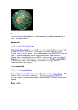 El disco celeste de Nebra, descubierto en Alemania es la representación más antigua que se
conoce de la bóveda celeste.12
Prehistoria
Artículo principal: Prehistoria de Europa
El hombre de Neanderthal está considerado como la única especie humana autóctona de
Europa. Esta especie se encontraba ya en Europa cuando llegó el hombre de Cro-
Magnon (Homo sapiens), especie a la que pertenece toda la humanidad actual. Estas dos
especies humanas convivieron durante bastante tiempo hasta que el hombre de
Neanderthal se extinguió probablemente debido a la competencia con el hombre de Cro-
Magnon, si bien aún quedan numerosos interrogantes sobre el hombre de Neanderthal,
su extinción y sobre la posibilidad de que existiese hibridación que obtuviera
continuidad entre ambas especies.13
Antigüedad clásica
Artículo principal: Antigüedad clásica
La antigüedad clásica está dominada por el influjo de la civilización greco-latina, y del
Imperio romano sobre el resto de Europa. La decadencia del Imperio romano y la
llegada de nuevos grupos étnicos con nuevos reinos, llevó a la fragmentación política de
Europa.
Edad Media
 