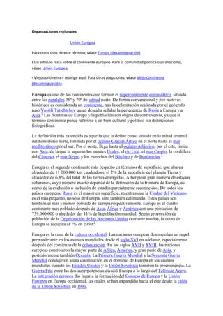 Organizaciones regionales
Unión Europea
Para otros usos de este término, véase Europa (desambiguación).
Este artículo trata sobre el continente europeo. Para la comunidad política supranacional,
véase Unión Europea.
«Viejo continente» redirige aquí. Para otras acepciones, véase Viejo continente
(desambiguación).
Europa es uno de los continentes que forman el supercontinente euroasiático, situado
entre los paralelos 36º y 70º de latitud norte. De forma convencional y por motivos
históricos es considerada un continente, tras la delimitación realizada por el geógrafo
ruso Vassili Tatichtchev quien deseaba señalar la pertenencia de Rusia a Europa y a
Asia.1
Las fronteras de Europa y la población son objeto de controversia, ya que el
término continente puede referirse a un bien cultural y político o a distinciones
fisiográficas.
La definición más extendida es aquella que la define como situada en la mitad oriental
del hemisferio norte, limitada por el océano Glacial Ártico en el norte hasta el mar
mediterráneo por el sur. Por el oeste, llega hasta el océano Atlántico; por el este, limita
con Asia, de la que la separan los montes Urales, el río Ural, el mar Caspio, la cordillera
del Cáucaso, el mar Negro y los estrechos del Bósforo y de Dardanelos.2
Europa es el segundo continente más pequeño en términos de superficie, que abarca
alrededor de 11 000 000 km cuadrados o el 2% de la superficie del planeta Tierra y
alrededor de 6,8% del total de las tierras emergidas. Alberga un gran número de estados
soberanos, cuyo número exacto depende de la definición de la frontera de Europa, así
como de la exclusión o inclusión de estados parcialmente reconocidos. De todos los
países europeos, Rusia es el mayor en superficie, mientras que la Ciudad del Vaticano
es el más pequeño, no sólo de Europa, sino también del mundo. Estos países son
también el más y menos poblado de Europa respectivamente. Europa es el cuarto
continente más poblado después de Asia, África y América con una población de
739.000.000 o alrededor del 11% de la población mundial. Según proyección de
población de la Organización de las Naciones Unidas (variante media), la cuota de
Europa se reducirá al 7% en 2050.3
Europa es la cuna de la cultura occidental. Las naciones europeas desempeñan un papel
preponderante en los asuntos mundiales desde el siglo XVI en adelante, especialmente
después del comienzo de la colonización. En los siglos XVII y XVIII, las naciones
europeas controlaron la mayor parte de África, América, y gran parte de Asia, y
posteriormente también Oceanía. La Primera Guerra Mundial y la Segunda Guerra
Mundial condujeron a una disminución en el dominio de Europa en los asuntos
mundiales cuando los Estados Unidos y la Unión Soviética tomaron la preeminencia. La
Guerra Fría entre las dos superpotencias dividió Europa a lo largo del Telón de Acero.
La integración europea dio lugar a la formación del Consejo de Europa y la Unión
Europea en Europa occidental, las cuales se han expandido hacia el este desde la caída
de la Unión Soviética en 1991.
 