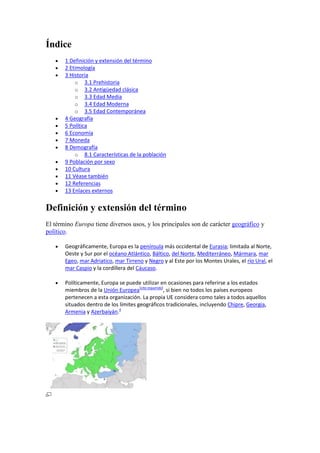 Índice
 1 Definición y extensión del término
 2 Etimología
 3 Historia
o 3.1 Prehistoria
o 3.2 Antigüedad clásica
o 3.3 Edad Media
o 3.4 Edad Moderna
o 3.5 Edad Contemporánea
 4 Geografía
 5 Política
 6 Economía
 7 Moneda
 8 Demografía
o 8.1 Características de la población
 9 Población por sexo
 10 Cultura
 11 Véase también
 12 Referencias
 13 Enlaces externos
Definición y extensión del término
El término Europa tiene diversos usos, y los principales son de carácter geográfico y
político.
 Geográficamente, Europa es la península más occidental de Eurasia; limitada al Norte,
Oeste y Sur por el océano Atlántico, Báltico, del Norte, Mediterráneo, Mármara, mar
Egeo, mar Adriatico, mar Tirreno y Negro y al Este por los Montes Urales, el río Ural, el
mar Caspio y la cordillera del Cáucaso.
 Políticamente, Europa se puede utilizar en ocasiones para referirse a los estados
miembros de la Unión Europea[cita requerida]
, si bien no todos los países europeos
pertenecen a esta organización. La propia UE considera como tales a todos aquellos
situados dentro de los límites geográficos tradicionales, incluyendo Chipre, Georgia,
Armenia y Azerbaiyán.4
 