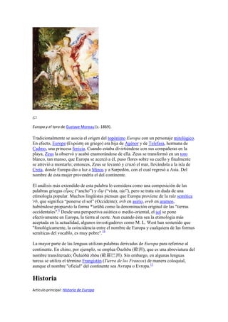 Europa y el toro de Gustave Moreau (c. 1869).
Tradicionalmente se asocia el origen del topónimo Europa con un personaje mitológico.
En efecto, Europa (Ευρώπη en griego) era hija de Agénor y de Telefasa, hermana de
Cadmo, una princesa fenicia. Cuando estaba divirtiéndose con sus compañeras en la
playa, Zeus la observó y acabó enamorándose de ella. Zeus se transformó en un toro
blanco, tan manso, que Europa se acercó a él, puso flores sobre su cuello y finalmente
se atrevió a montarlo; entonces, Zeus se levantó y cruzó el mar, llevándola a la isla de
Creta, donde Europa dio a luz a Minos y a Sarpedón, con el cual regresó a Asia. Del
nombre de esta mujer provendría el del continente.
El análisis más extendido de esta palabra lo considera como una composición de las
palabras griegas εὖρος (“ancho”) y ὤψ (“vista, ojo”), pero se trata sin duda de una
etimología popular. Muchos lingüistas piensan que Europa proviene de la raíz semítica
'rb, que significa “ponerse el sol” (Occidente); irib en asirio, ereb en arameo,
habiéndose propuesto la forma *'urūbā como la denominación original de las "tierras
occidentales".9
Desde una perspectiva asiática o medio-oriental, el sol se pone
efectivamente en Europa, la tierra al oeste. Aun cuando ésta sea la etimología más
aceptada en la actualidad, algunos investigadores como M. L. West han sostenido que
"fonológicamente, la coincidencia entre el nombre de Europa y cualquiera de las formas
semíticas del vocablo, es muy pobre".10
La mayor parte de las lenguas utilizan palabras derivadas de Europa para referirse al
continente. En chino, por ejemplo, se emplea Ōuzhōu (歐洲), que es una abreviatura del
nombre transliterado; Ōuluóbā zhōu (歐羅巴洲). Sin embargo, en algunas lenguas
turcas se utiliza el término Frangistán (Tierra de los Francos) de manera coloquial,
aunque el nombre "oficial" del continente sea Avrupa o Evropa.11
Historia
Artículo principal: Historia de Europa
 