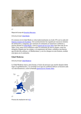 Mapa de Europa de Gerardus Mercator.
Artículo principal: Edad Media
El comienzo de la Edad Media se sitúa tradicionalmente en el año 476 con la caída del
Imperio romano de Occidente. Este acontecimiento fue seguido por sucesivos intentos
de unificación y conquista, que sumieron al continente en numerosos conflictos y
guerras durante la Edad Media, como la guerra de los Cien Años (que duró más de un
siglo). Esto, junto con la influencia sobre el continente de nuevos grupos, como los
mongoles llegados por las estepas, o el surgimiento del Islam, creándose una barrera
que dividió dos culturas y el Mediterráneo, y con los choques en esta frontera, moldeó
esta época en el continente.
Edad Moderna
Artículo principal: Edad Moderna
La Edad Moderna marca, para Europa, el inicio de procesos que mucho después darán
lugar a la globalización, y es el tiempo en el que los conflictos bélicos se hicieron cada
vez más desastrosos, como la llamada guerra de los Treinta Años.
Proceso de ampliación de la UE.
 