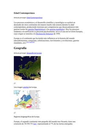 Edad Contemporánea
Artículo principal: Edad Contemporánea
Los procesos económicos y el desarrollo científico y tecnológico se aceleró en
desmedro de otros continentes de manera mucho más notoria durante la edad
contemporánea, produciendo tensiones por competencias que desencadenaron más
guerras (como las guerras Napoleónicas y las guerras mundiales). Hoy los procesos
tendentes a la unificación se procuran pacíficamente, tal es el caso de la Unión Europea,
cuyo origen se remonta a la Declaración Schuman de 1950.
Europa es el continente que ha tenido más influencia en la historia del mundo
(descubrimientos, conquistas, colonizaciones, movimientos y revoluciones, guerras
mundiales, etc).[cita requerida]
Geografía
Artículo principal: Geografía de Europa
Una imagen satelital de Europa.
Regiones biogeográficas de Europa.
Europa, el segundo continente más pequeño del mundo tras Oceanía, tiene una
extensión de 10.530.751 km², representando el 7% de las tierras emergidas.
 