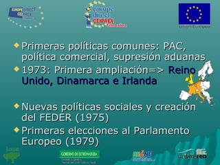  Primeras políticas comunes: PAC,Primeras políticas comunes: PAC,
política comercial, supresión aduanaspolítica comercial, supresión aduanas
 1973: Primera ampliación=>1973: Primera ampliación=> ReinoReino
Unido, Dinamarca e IrlandaUnido, Dinamarca e Irlanda
 Nuevas políticas sociales y creaciónNuevas políticas sociales y creación
del FEDER (1975)del FEDER (1975)
 Primeras elecciones al ParlamentoPrimeras elecciones al Parlamento
Europeo (1979)Europeo (1979)
 