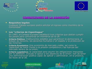 CONDICIONES DE LA ADHESIÓNCONDICIONES DE LA ADHESIÓN
 Requisitos legalesRequisitos legales
Cualquier Estado europeo podrá solicitar el ingreso como miembro de laCualquier Estado europeo podrá solicitar el ingreso como miembro de la
Comunidad".Comunidad".
 Los "criterios de Copenhague"Los "criterios de Copenhague"
En 1993, el Consejo Europeo estableció tres criterios que debían cumplirEn 1993, el Consejo Europeo estableció tres criterios que debían cumplir
los países para convertirse en miembros de la UE:los países para convertirse en miembros de la UE:
1.1. Criterio Político:Criterio Político: Instituciones estables que garanticen la democracia, elInstituciones estables que garanticen la democracia, el
Estado de Derecho, los derechos humanos y el respeto y la protección deEstado de Derecho, los derechos humanos y el respeto y la protección de
las minorías;las minorías;
2.2. Criterio Económico:Criterio Económico: Una economía de mercado viable, así como laUna economía de mercado viable, así como la
capacidad de hacer frente a la presión competitiva y las fuerzas delcapacidad de hacer frente a la presión competitiva y las fuerzas del
mercado dentro de la Unión;mercado dentro de la Unión;
3.3. Criterio Legislativo:Criterio Legislativo: la capacidad para asumir las obligaciones impuestasla capacidad para asumir las obligaciones impuestas
por la adhesión, incluido el apoyo a los objetivos de la Unión; han de tenerpor la adhesión, incluido el apoyo a los objetivos de la Unión; han de tener
una administración pública capaz de aplicar y administrar, en la práctica,una administración pública capaz de aplicar y administrar, en la práctica,
las leyes de la UE.las leyes de la UE.
 