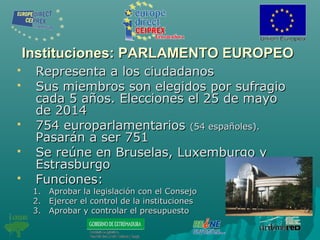 Instituciones: PARLAMENTO EUROPEOInstituciones: PARLAMENTO EUROPEO
 Representa a los ciudadanosRepresenta a los ciudadanos
 Sus miembros son elegidos por sufragioSus miembros son elegidos por sufragio
cada 5 años. Elecciones el 25 de mayocada 5 años. Elecciones el 25 de mayo
de 2014de 2014
 754 europarlamentarios754 europarlamentarios (54 españoles).(54 españoles).
Pasarán a ser 751Pasarán a ser 751
 Se reúne en Bruselas, Luxemburgo ySe reúne en Bruselas, Luxemburgo y
EstrasburgoEstrasburgo
 Funciones:Funciones:
1.1. Aprobar la legislación con el ConsejoAprobar la legislación con el Consejo
2.2. Ejercer el control de la institucionesEjercer el control de la instituciones
3.3. Aprobar y controlar el presupuestoAprobar y controlar el presupuesto
 