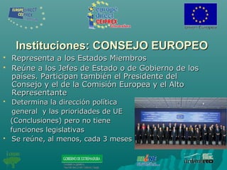 Instituciones: CONSEJO EUROPEOInstituciones: CONSEJO EUROPEO
 Representa a los Estados MiembrosRepresenta a los Estados Miembros
 Reúne a los Jefes de Estado o de Gobierno de losReúne a los Jefes de Estado o de Gobierno de los
países. Participan también el Presidente delpaíses. Participan también el Presidente del
Consejo y el de la Comisión Europea y el AltoConsejo y el de la Comisión Europea y el Alto
RepresentanteRepresentante
 Determina la dirección políticaDetermina la dirección política
general y las prioridades de UEgeneral y las prioridades de UE
(Conclusiones) pero no tiene(Conclusiones) pero no tiene
funciones legislativasfunciones legislativas
 Se reúne, al menos, cada 3 mesesSe reúne, al menos, cada 3 meses
 
