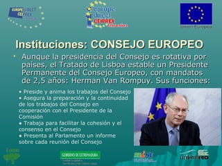 Instituciones: CONSEJO EUROPEOInstituciones: CONSEJO EUROPEO
 Aunque la presidencia del Consejo es rotativa porAunque la presidencia del Consejo es rotativa por
países, el Tratado de Lisboa estable un Presidentepaíses, el Tratado de Lisboa estable un Presidente
Permanente del Consejo Europeo, con mandatosPermanente del Consejo Europeo, con mandatos
de 2,5 años: Herman Van Rompuy. Sus funciones:de 2,5 años: Herman Van Rompuy. Sus funciones:
• Preside y anima los trabajos del Consejo
• Asegura la preparación y la continuidad
de los trabajos del Consejo en
cooperación con el Presidente de la
Comisión
● Trabaja para facilitar la cohesión y el
consenso en el Consejo
● Presenta al Parlamento un informe
sobre cada reunión del Consejo
 