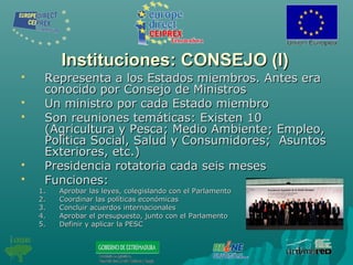 Instituciones: CONSEJO (I)Instituciones: CONSEJO (I)
 Representa a los Estados miembros. Antes eraRepresenta a los Estados miembros. Antes era
conocido por Consejo de Ministrosconocido por Consejo de Ministros
 Un ministro por cada Estado miembroUn ministro por cada Estado miembro
 Son reuniones temáticas: Existen 10Son reuniones temáticas: Existen 10
(Agricultura y Pesca; Medio Ambiente; Empleo,(Agricultura y Pesca; Medio Ambiente; Empleo,
Política Social, Salud y Consumidores; AsuntosPolítica Social, Salud y Consumidores; Asuntos
Exteriores, etc.)Exteriores, etc.)
 Presidencia rotatoria cada seis mesesPresidencia rotatoria cada seis meses
 Funciones:Funciones:
1.1. Aprobar las leyes, colegislando con el ParlamentoAprobar las leyes, colegislando con el Parlamento
2.2. Coordinar las políticas económicasCoordinar las políticas económicas
3.3. Concluir acuerdos internacionalesConcluir acuerdos internacionales
4.4. Aprobar el presupuesto, junto con el ParlamentoAprobar el presupuesto, junto con el Parlamento
5.5. Definir y aplicar la PESCDefinir y aplicar la PESC
 