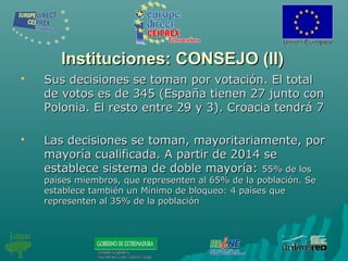 Instituciones: CONSEJO (II)Instituciones: CONSEJO (II)
 Sus decisiones se toman por votación. El totalSus decisiones se toman por votación. El total
de votos es de 345 (España tienen 27 junto conde votos es de 345 (España tienen 27 junto con
Polonia. El resto entre 29 y 3). Croacia tendrá 7Polonia. El resto entre 29 y 3). Croacia tendrá 7
 Las decisiones se toman, mayoritariamente, porLas decisiones se toman, mayoritariamente, por
mayoría cualificada. A partir de 2014 semayoría cualificada. A partir de 2014 se
establece sistema de doble mayoría:establece sistema de doble mayoría: 55% de los55% de los
países miembros, que representen al 65% de la población. Sepaíses miembros, que representen al 65% de la población. Se
establece también un Mínimo de bloqueo: 4 países queestablece también un Mínimo de bloqueo: 4 países que
representen al 35% de la poblaciónrepresenten al 35% de la población
 