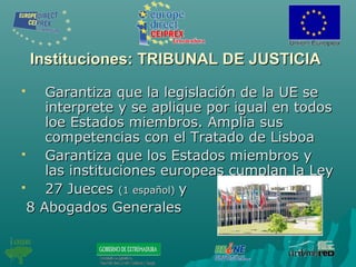 Instituciones: TRIBUNAL DE JUSTICIAInstituciones: TRIBUNAL DE JUSTICIA
 Garantiza que la legislación de la UE seGarantiza que la legislación de la UE se
interprete y se aplique por igual en todosinterprete y se aplique por igual en todos
loe Estados miembros. Amplia susloe Estados miembros. Amplia sus
competencias con el Tratado de Lisboacompetencias con el Tratado de Lisboa
 Garantiza que los Estados miembros yGarantiza que los Estados miembros y
las instituciones europeas cumplan la Leylas instituciones europeas cumplan la Ley
 27 Jueces27 Jueces (1 español)(1 español) yy
8 Abogados Generales8 Abogados Generales
 