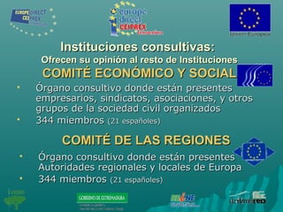 Instituciones consultivas:Instituciones consultivas:
Ofrecen su opinión al resto de InstitucionesOfrecen su opinión al resto de Instituciones
COMITÉ ECONÓMICO Y SOCIALCOMITÉ ECONÓMICO Y SOCIAL
 Órgano consultivo donde están presentesÓrgano consultivo donde están presentes
empresarios, sindicatos, asociaciones, y otrosempresarios, sindicatos, asociaciones, y otros
grupos de la sociedad civil organizadosgrupos de la sociedad civil organizados
 344 miembros344 miembros (21 españoles)(21 españoles)
COMITÉ DE LAS REGIONESCOMITÉ DE LAS REGIONES
 Órgano consultivo donde están presentesÓrgano consultivo donde están presentes
Autoridades regionales y locales de EuropaAutoridades regionales y locales de Europa
 344 miembros344 miembros (21 españoles)(21 españoles)
 