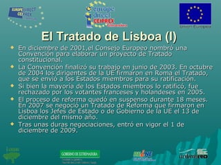 El Tratado de Lisboa (I)El Tratado de Lisboa (I)
 En diciembre de 2001,el Consejo Europeo nombró unaEn diciembre de 2001,el Consejo Europeo nombró una
Convención para elaborar un proyecto de TratadoConvención para elaborar un proyecto de Tratado
constitucional.constitucional.
 La Convención finalizó su trabajo en junio de 2003. En octubreLa Convención finalizó su trabajo en junio de 2003. En octubre
de 2004 los dirigentes de la UE firmaron en Roma el Tratado,de 2004 los dirigentes de la UE firmaron en Roma el Tratado,
que se envió a los Estados miembros para su ratificación.que se envió a los Estados miembros para su ratificación.
 Si bien la mayoría de los Estados miembros lo ratificó, fueSi bien la mayoría de los Estados miembros lo ratificó, fue
rechazado por los votantes franceses y holandeses en 2005.rechazado por los votantes franceses y holandeses en 2005.
 El proceso de reforma quedó en suspenso durante 18 meses.El proceso de reforma quedó en suspenso durante 18 meses.
En 2007 se negoció un Tratado de Reforma que firmaron enEn 2007 se negoció un Tratado de Reforma que firmaron en
Lisboa los Jefes de Estado o de Gobierno de la UE el 13 deLisboa los Jefes de Estado o de Gobierno de la UE el 13 de
diciembre del mismo año.diciembre del mismo año.
 Tras unas duras negociaciones, entró en vigor el 1 deTras unas duras negociaciones, entró en vigor el 1 de
diciembre de 2009.diciembre de 2009.
 