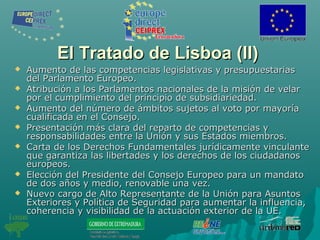 El Tratado de Lisboa (II)El Tratado de Lisboa (II)
 Aumento de las competencias legislativas y presupuestariasAumento de las competencias legislativas y presupuestarias
del Parlamento Europeo.del Parlamento Europeo.
 Atribución a los Parlamentos nacionales de la misión de velarAtribución a los Parlamentos nacionales de la misión de velar
por el cumplimiento del principio de subsidiariedad.por el cumplimiento del principio de subsidiariedad.
 Aumento del número de ámbitos sujetos al voto por mayoríaAumento del número de ámbitos sujetos al voto por mayoría
cualificada en el Consejo.cualificada en el Consejo.
 Presentación más clara del reparto de competencias yPresentación más clara del reparto de competencias y
responsabilidades entre la Unión y sus Estados miembros.responsabilidades entre la Unión y sus Estados miembros.
 Carta de los Derechos Fundamentales jurídicamente vinculanteCarta de los Derechos Fundamentales jurídicamente vinculante
que garantiza las libertades y los derechos de los ciudadanosque garantiza las libertades y los derechos de los ciudadanos
europeos.europeos.
 Elección del Presidente del Consejo Europeo para un mandatoElección del Presidente del Consejo Europeo para un mandato
de dos años y medio, renovable una vez.de dos años y medio, renovable una vez.
 Nuevo cargo de Alto Representante de la Unión para AsuntosNuevo cargo de Alto Representante de la Unión para Asuntos
Exteriores y Política de Seguridad para aumentar la influencia,Exteriores y Política de Seguridad para aumentar la influencia,
coherencia y visibilidad de la actuación exterior de la UE.coherencia y visibilidad de la actuación exterior de la UE.
 