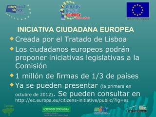INICIATIVA CIUDADANA EUROPEA
 Creada por el Tratado de Lisboa
 Los ciudadanos europeos podrán
proponer iniciativas legislativas a la
Comisión
 1 millón de firmas de 1/3 de países
 Ya se pueden presentar (la primera en
octubre de 2012). Se pueden consultar en
http://ec.europa.eu/citizens-initiative/public/?lg=es
 