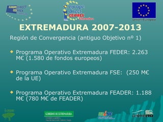 EXTREMADURA 2007-2013
Región de Convergencia (antiguo Objetivo nº 1)
 Programa Operativo Extremadura FEDER: 2.263
M€ (1.580 de fondos europeos)
 Programa Operativo Extremadura FSE: (250 M€
de la UE)
 Programa Operativo Extremadura FEADER: 1.188
M€ (780 M€ de FEADER)
 