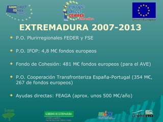 EXTREMADURA 2007-2013
 P.O. Plurirregionales FEDER y FSE
 P.O. IFOP: 4,8 M€ fondos europeos
 Fondo de Cohesión: 481 M€ fondos europeos (para el AVE)
 P.O. Cooperación Transfronteriza España-Portugal (354 M€,
267 de fondos europeos)
 Ayudas directas: FEAGA (aprox. unos 500 M€/año)
 