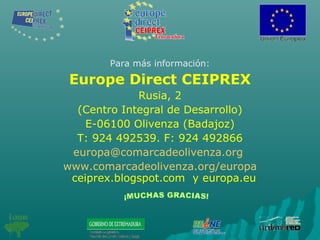 Para más información:
Europe Direct CEIPREX
Rusia, 2
(Centro Integral de Desarrollo)
E-06100 Olivenza (Badajoz)
T: 924 492539. F: 924 492866
europa@comarcadeolivenza.org
www.comarcadeolivenza.org/europa
ceiprex.blogspot.com y europa.eu
 