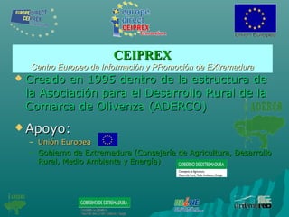 CEIPREXCEIPREX
Centro Europeo de Información y PRomoción de EXtremaduraCentro Europeo de Información y PRomoción de EXtremadura
 Creado en 1995 dentro de la estructura deCreado en 1995 dentro de la estructura de
la Asociación para el Desarrollo Rural de lala Asociación para el Desarrollo Rural de la
Comarca de Olivenza (ADERCO)Comarca de Olivenza (ADERCO)
 Apoyo:Apoyo:
– Unión EuropeaUnión Europea
– Gobierno de Extremadura (Consejería de Agricultura, DesarrolloGobierno de Extremadura (Consejería de Agricultura, Desarrollo
Rural, Medio Ambiente y Energía)Rural, Medio Ambiente y Energía)
 