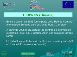 CEIPREX (Historia)
• En su creación en 1995 formó parte de la Red de Centros
Información Europea para el Mundo Rural (Carrefour)
• A partir de 2005 la UE agrupa los centros de información
existentes (Info Point y Carrefour) en una sola red: Europe
Direct
• La red actualmente tiene 48 centros en España y unos 500
en toda la UE (incluyendo Croacia)
 