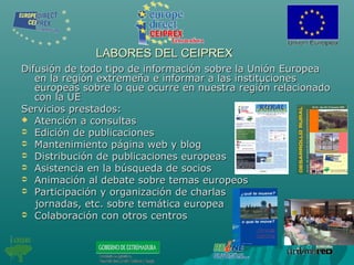 LABORES DEL CEIPREXLABORES DEL CEIPREX
Difusión de todo tipo de información sobre la Unión EuropeaDifusión de todo tipo de información sobre la Unión Europea
en la región extremeña e informar a las institucionesen la región extremeña e informar a las instituciones
europeas sobre lo que ocurre en nuestra región relacionadoeuropeas sobre lo que ocurre en nuestra región relacionado
con la UEcon la UE
Servicios prestados:Servicios prestados:
 Atención a consultasAtención a consultas
 Edición de publicacionesEdición de publicaciones
 Mantenimiento página web y blogMantenimiento página web y blog
 Distribución de publicaciones europeasDistribución de publicaciones europeas
 Asistencia en la búsqueda de sociosAsistencia en la búsqueda de socios
 Animación al debate sobre temas europeosAnimación al debate sobre temas europeos
 Participación y organización de charlasParticipación y organización de charlas
jornadas, etc. sobre temática europeajornadas, etc. sobre temática europea
 Colaboración con otros centrosColaboración con otros centros
 