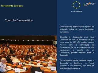 O Parlamento exerce várias formas de
influência sobre as outras instituições
europeias.
Quando é designada uma nova
Comissão, os seus 28 membros (um por
cada país da UE) não podem assumir
funções sem a aprovação do
Parlamento. Se os eurodeputados não
aprovarem a escolha de um
Comissário, podem rejeitar toda a
Comissão.
O Parlamento pode também forçar a
Comissão a demitir-se em bloco
durante o seu mandato, por meio de
uma moção de censura.
Parlamento Europeu
Controlo Democrático
A EUROPA HOJE
 