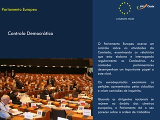 O Parlamento Europeu exerce um
controlo sobre as atividades da
Comissão, examinando os relatórios
que esta elabora e interrogando
regularmente os Comissários. As
comissões parlamentares
desempenham um importante papel a
este nível.
Os eurodeputados examinam as
petições apresentadas pelos cidadãos
e criam comissões de inquérito.
Quando os dirigentes nacionais se
reúnem no âmbito das cimeiras
europeias, o Parlamento dá o seu
parecer sobre a ordem de trabalhos
Parlamento Europeu
Controlo Democrático
A EUROPA HOJE
 