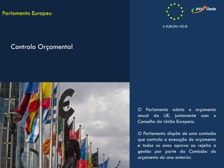 O Parlamento adota o orçamento
anual da UE, juntamente com o
Conselho da União Europeia.
O Parlamento dispõe de uma comissão
que controla a execução do orçamento
e todos os anos aprova ou rejeita a
gestão por parte da Comissão do
orçamento do ano anterior.
Parlamento Europeu
Controlo Orçamental
A EUROPA HOJE
 