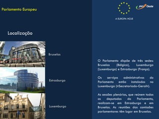 O Parlamento dispõe de três sedes:
Bruxelas (Bélgica), Luxemburgo
(Luxemburgo) e Estrasburgo (França).
Os serviços administrativos do
Parlamento estão instalados no
Luxemburgo («Secretariado-Geral»).
As sessões plenárias, que reúnem todos
os deputados do Parlamento,
realizam-se em Estrasburgo e em
Bruxelas. As reuniões das comissões
parlamentares têm lugar em Bruxelas.
Parlamento Europeu
Localização
Bruxelas
Estrasburgo
Luxemburgo
A EUROPA HOJE
 