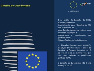 É no âmbito do Conselho da União
Europeia, conhecido
informalmente como Conselho da UE,
que os ministros de
cada Estado-Membro se reúnem para
adotarem legislação e
assegurarem a coordenação das
políticas da UE.
Não confundir esta instituição com:
o Conselho Europeu, outra instituição
da UE, no âmbito da qual os chefes de
Estado e de Governo dos países da UE
se reúnem cerca de quatro vezes por
ano para debater as prioridades
políticas da UE.
o Conselho da Europa, que não é uma
instituição da UE.
Conselho da União Europeia
A EUROPA HOJE
 