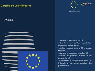|Aprovar a legislação da UE
|Coordenar as políticas económicas
gerais dos países da UE
|Assinar acordos entre a UE e países
terceiros
|Aprovar o orçamento anual da UE
|Definir as políticas externa e de
defesa da UE
|Coordenar a cooperação entre os
tribunais e as forças policiais dos
países da UE
Conselho da União Europeia
Missão
A EUROPA HOJE
 