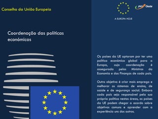 Os países da UE optaram por ter uma
política económica global para a
Europa, cuja coordenação é
assegurada pelos Ministros da
Economia e das Finanças de cada país.
Outro objetivo é criar mais emprego e
melhorar os sistemas de ensino, de
saúde e de segurança social. Embora
cada país seja responsável pela sua
própria política nestas áreas, os países
da UE podem chegar a acordo sobre
objetivos comuns e aprender com a
experiência uns dos outros.
Conselho da União Europeia
Coordenação das políticas
económicas
A EUROPA HOJE
 
