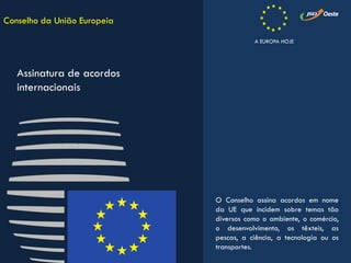 O Conselho assina acordos em nome
da UE que incidem sobre temas tão
diversos como o ambiente, o comércio,
o desenvolvimento, os têxteis, as
pescas, a ciência, a tecnologia ou os
transportes.
Conselho da União Europeia
Assinatura de acordos
internacionais
A EUROPA HOJE
 