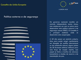 Os governos nacionais mantêm um
controlo independente nestas áreas,
mas colaboram uns com os outros para
desenvolver uma política externa e de
segurança comum (PESC). O Conselho é
a principal instância onde se
desenvolve esta cooperação.
A UE não possui um exército próprio.
Mas, para poder reagir rapidamente
em situações de conflito internacional
ou de catástrofe natural, alguns países
da UE fornecem efetivos militares para
uma força de reação rápida, cujo
papel se limita a tarefas de natureza
humanitária e missões de socorro e de
manutenção da paz.
Conselho da União Europeia
Política externa e de segurança
A EUROPA HOJE
 