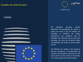 Os cidadãos europeus devem
beneficiar da igualdade de acesso à
justiça em toda a UE. No âmbito do
Conselho, os Ministros da Justiça
esforçam-se por assegurar que as
decisões dos tribunais de um país (por
exemplo, em caso de divórcio) sejam
reconhecidas em todos os outros países
da UE.
Os Ministros da Justiça e dos Assuntos
Internos asseguram a coordenação do
controlo das fronteiras externas da UE,
assim como da luta contra o terrorismo
e o crime organizado internacional.
Conselho da União Europeia
Justiça
A EUROPA HOJE
 