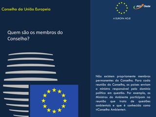 Não existem propriamente membros
permanentes do Conselho. Para cada
reunião do Conselho, os países enviam
o ministro responsável pelo domínio
político em questão. Por exemplo, os
Ministros do Ambiente participam na
reunião que trata de questões
ambientais e que é conhecida como
«Conselho Ambiente».
Conselho da União Europeia
Quem são os membros do
Conselho?
A EUROPA HOJE
 