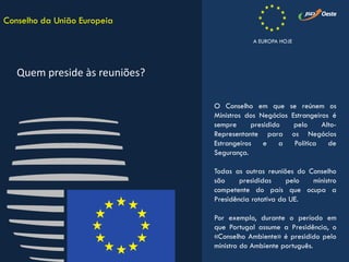 O Conselho em que se reúnem os
Ministros dos Negócios Estrangeiros é
sempre presidido pelo Alto-
Representante para os Negócios
Estrangeiros e a Política de
Segurança.
Todas as outras reuniões do Conselho
são presididas pelo ministro
competente do país que ocupa a
Presidência rotativa da UE.
Por exemplo, durante o período em
que Portugal assume a Presidência, o
«Conselho Ambiente» é presidido pelo
ministro do Ambiente português.
Conselho da União Europeia
Quem preside às reuniões?
A EUROPA HOJE
 