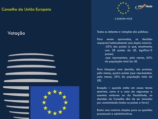 Todos os debates e votações são públicos.
Para serem aprovadas, as decisões
requerem habitualmente uma dupla maioria:
-55% dos países (o que, atualmente,
com 28 países da UE, significa15
países)
-que representem, pelo menos, 65%
da população total da UE.
Para bloquear uma decisão, são precisos,
pelo menos, quatro países (que representem,
pelo menos, 35% da população total da
UE).
Exceção – quando estão em causa temas
sensíveis, como é o caso da segurança e
assuntos externos ou da fiscalidade, as
decisões do Conselho têm de ser tomadas
por unanimidade (todos os países a favor)
Basta uma maioria simples para as questões
processuais e administrativas
Conselho da União Europeia
Votação
A EUROPA HOJE
 