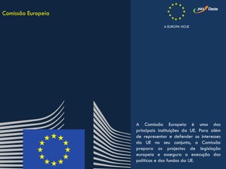 A Comissão Europeia é uma das
principais instituições da UE. Para além
de representar e defender os interesses
da UE no seu conjunto, a Comissão
prepara os projectos de legislação
europeia e assegura a execução das
políticas e dos fundos da UE.
Comissão Europeia
A EUROPA HOJE
 