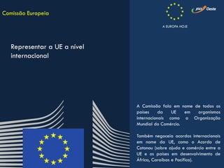 A Comissão fala em nome de todos os
países da UE em organismos
internacionais como a Organização
Mundial do Comércio.
Também negoceia acordos internacionais
em nome da UE, como o Acordo de
Cotonou (sobre ajuda e comércio entre a
UE e os países em desenvolvimento de
África, Caraíbas e Pacífico).
Comissão Europeia
Representar a UE a nível
internacional
A EUROPA HOJE
 