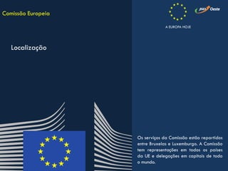 Os serviços da Comissão estão repartidos
entre Bruxelas e Luxemburgo. A Comissão
tem representações em todos os países
da UE e delegações em capitais de todo
o mundo.
Comissão Europeia
Localização
A EUROPA HOJE
 