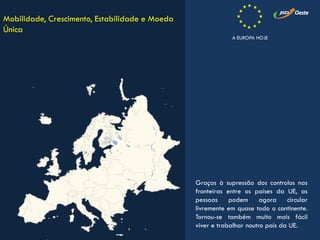Graças à supressão dos controlos nas
fronteiras entre os países da UE, as
pessoas podem agora circular
livremente em quase todo o continente.
Tornou-se também muito mais fácil
viver e trabalhar noutro país da UE.
Mobilidade, Crescimento, Estabilidade e Moeda
Única
A EUROPA HOJE
 