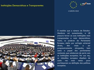 À medida que o número de Estados-
Membros vai aumentando, a UE
procura tornar as suas instituições mais
transparentes e mais democráticas.
Assim, os poderes do Parlamento
Europeu, eleito por sufrágio universal
direto, têm vindo a ser
progressivamente alargados, bem
como o papel dos parlamentos
nacionais, que colaboram de perto com
as instituições europeias. Por sua vez,
os cidadãos europeus dispõem de
cada vez mais meios para
participarem na definição das políticas
europeias.
Instituições Democráticas e Transparentes
A EUROPA HOJE
 
