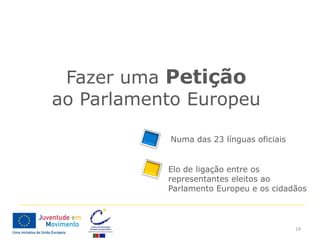 Fazer uma Petição
ao Parlamento Europeu

           Numa das 23 línguas oficiais


           Elo de ligação entre os
           representantes eleitos ao
           Parlamento Europeu e os cidadãos



                                          19
 