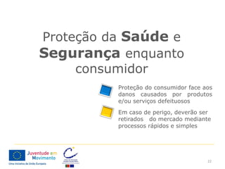 Proteção da Saúde e
Segurança enquanto
     consumidor
          Proteção do consumidor face aos
          danos causados por produtos
          e/ou serviços defeituosos
          Em caso de perigo, deverão ser
          retirados do mercado mediante
          processos rápidos e simples




                                       22
 