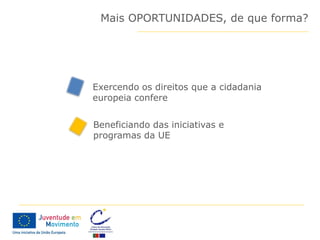 Mais OPORTUNIDADES, de que forma?




Exercendo os direitos que a cidadania
europeia confere


Beneficiando das iniciativas e
programas da UE
 